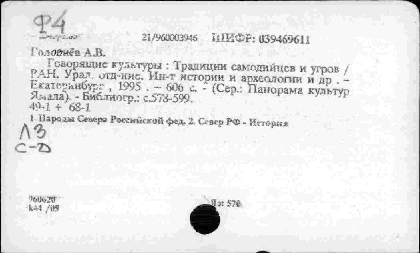 ﻿4M
21/96ОХВШ ШИФР: «39469611
Голойиев AJB.
n >	«ультуры : Традиции самодийцев и угров /
I АН. Урал. оа-д-ние. Ин-т истории и археологии и др . -ЕкаїеринЬур^ , 1995 . -6Обс. - (Сер.: Панорама культур Я.мхта>. - Библиогп.: CJ578-599.	л
49-1 + 68-1
1 Народа» Севера Российской фед. Z. Север РФ - История
C-ZÙ
>6U«>2ff
•Ш /09
57«